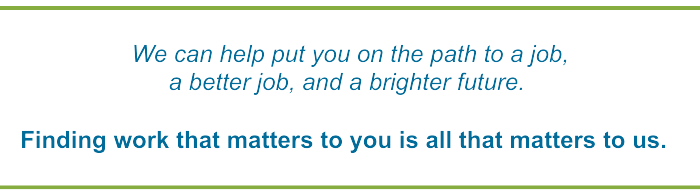 We can help put you on the path to a job, a better job, and a brigher future.

Finding work that matters to you is all that matters to us.